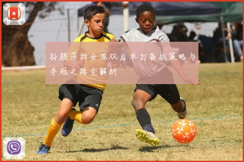 孙颖莎拆分混双后单打备战策略与夺冠之路全解析